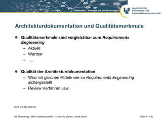 Architekturdokumentation und Qualitätsmerkmale

       Qualitätsmerkmale sind vergleichbar zum Requirements
       Engineering
        – Aktuell
        – Wartbar
        – …

       Qualität der Architekturdokumentation
        – Wird mit gleichen Mitteln wie im Requirements Engineering
          sichergestellt
        – Review Verfahren usw.



siehe [Arc42], [Starke]



iks Thementag: „Mehr Softwarequalität“ - Umsichtig planen, robust bauen   Seite 13 / 36
 