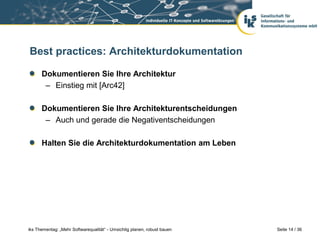 Best practices: Architekturdokumentation

      Dokumentieren Sie Ihre Architektur
       – Einstieg mit [Arc42]

      Dokumentieren Sie Ihre Architekturentscheidungen
       – Auch und gerade die Negativentscheidungen

      Halten Sie die Architekturdokumentation am Leben




iks Thementag: „Mehr Softwarequalität“ - Umsichtig planen, robust bauen   Seite 14 / 36
 