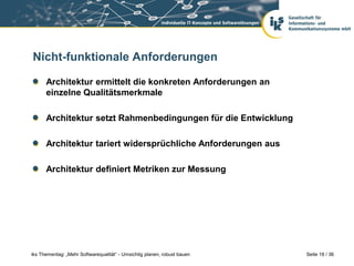 Nicht-funktionale Anforderungen

      Architektur ermittelt die konkreten Anforderungen an
      einzelne Qualitätsmerkmale

      Architektur setzt Rahmenbedingungen für die Entwicklung

      Architektur tariert widersprüchliche Anforderungen aus

      Architektur definiert Metriken zur Messung




iks Thementag: „Mehr Softwarequalität“ - Umsichtig planen, robust bauen   Seite 18 / 36
 