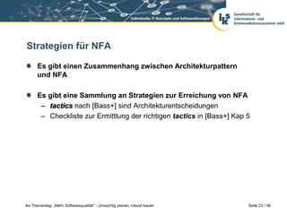 Strategien für NFA

      Es gibt einen Zusammenhang zwischen Architekturpattern
      und NFA

      Es gibt eine Sammlung an Strategien zur Erreichung von NFA
       – tactics nach [Bass+] sind Architekturentscheidungen
       – Checkliste zur Ermittlung der richtigen tactics in [Bass+] Kap 5




iks Thementag: „Mehr Softwarequalität“ - Umsichtig planen, robust bauen   Seite 23 / 36
 