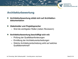 Architekturbewertung

      Architekturbewertung stützt sich auf Architektur-
      dokumentation

      Stakeholder und Projektsprecher
       – Sind die wichtigsten Rollen (neben Reviewern)

      Architekturbewertung beschäftigt sich mit:
       – Prüfung der Qualitätsanforderungen
       – Ermittlung der Architekturentscheidungen
       – Welche Architekturentscheidung wirkt auf welches
         Qualitätsmerkmal?




iks Thementag: „Mehr Softwarequalität“ - Umsichtig planen, robust bauen   Seite 29 / 36
 