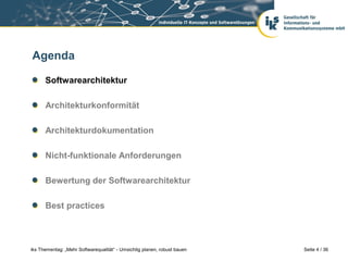 Agenda

      Softwarearchitektur

      Architekturkonformität

      Architekturdokumentation

      Nicht-funktionale Anforderungen

      Bewertung der Softwarearchitektur

      Best practices



iks Thementag: „Mehr Softwarequalität“ - Umsichtig planen, robust bauen   Seite 4 / 36
 