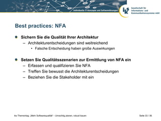 Best practices: NFA

      Sichern Sie die Qualität Ihrer Architektur
       – Architekturentscheidungen sind weitreichend
                • Falsche Entscheidung haben große Auswirkungen


      Setzen Sie Qualitätsszenarien zur Ermittlung von NFA ein
       – Erfassen und qualifizieren Sie NFA
       – Treffen Sie bewusst die Architekturentscheidungen
       – Beziehen Sie die Stakeholder mit ein




iks Thementag: „Mehr Softwarequalität“ - Umsichtig planen, robust bauen   Seite 33 / 36
 