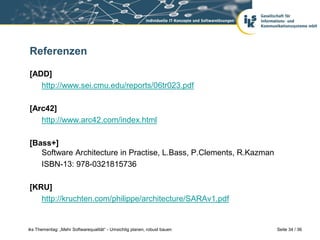 Referenzen

[ADD]
   http://www.sei.cmu.edu/reports/06tr023.pdf

[Arc42]
   http://www.arc42.com/index.html

[Bass+]
   Software Architecture in Practise, L.Bass, P.Clements, R.Kazman
   ISBN-13: 978-0321815736

[KRU]
   http://kruchten.com/philippe/architecture/SARAv1.pdf


iks Thementag: „Mehr Softwarequalität“ - Umsichtig planen, robust bauen   Seite 34 / 36
 