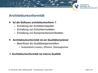 Architekturkonformität

      Ist die Software architekturkonform ?
       – Einhaltung der Architekturaspekte
       – Einhaltung von Schichtenmodellen
       – Einhaltung von Komponentenschnittstellen

      Architekturkonformität ist ein Qualitätsmerkmal
       – Beeinflusst die Qualitätseigenschaften:
                • Änderbarkeit (massiv), Effizienz, Übertragbarkeit


 Architekturkonformität ist interne Qualität




iks Thementag: „Mehr Softwarequalität“ - Umsichtig planen, robust bauen   Seite 8 / 36
 