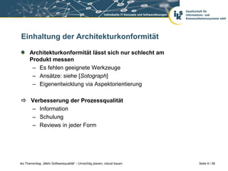 Einhaltung der Architekturkonformität

      Architekturkonformität lässt sich nur schlecht am
      Produkt messen
       – Es fehlen geeignete Werkzeuge
       – Ansätze: siehe [Sotograph]
       – Eigenentwicklung via Aspektorientierung

 Verbesserung der Prozessqualität
  – Information
  – Schulung
  – Reviews in jeder Form




iks Thementag: „Mehr Softwarequalität“ - Umsichtig planen, robust bauen   Seite 9 / 36
 