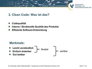 2. Clean Code: Was ist das?

      Codequalität
      Interne / Strukturelle Qualität des Produkts
      Effiziente Software-Entwicklung




  Merkmale:
       Leicht verständlich
                                                        flexibel
       Einfach änderbar                                                                     wartbar
       Gut testbar



iks Thementag: „Mehr Softwarequalität“ - Hauptsache, es läuft? Entwicklung, Wartung, Test             Seite 11 / 42
 