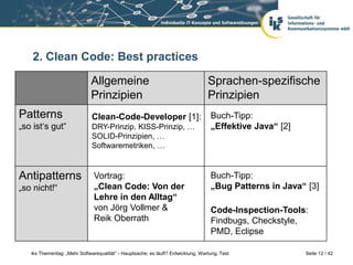 2. Clean Code: Best practices

                              Allgemeine                                          Sprachen-spezifische
                              Prinzipien                                          Prinzipien
Patterns                      Clean-Code-Developer [1]:                            Buch-Tipp:
„so ist‘s gut“                DRY-Prinzip, KISS-Prinzip, …                         „Effektive Java“ [2]
                              SOLID-Prinzipien, …
                              Softwaremetriken, …


Antipatterns                   Vortrag:                                            Buch-Tipp:
„so nicht!“                    „Clean Code: Von der                                „Bug Patterns in Java“ [3]
                               Lehre in den Alltag“
                               von Jörg Vollmer &                                  Code-Inspection-Tools:
                               Reik Oberrath                                       Findbugs, Checkstyle,
                                                                                   PMD, Eclipse

   iks Thementag: „Mehr Softwarequalität“ - Hauptsache, es läuft? Entwicklung, Wartung, Test              Seite 12 / 42
 