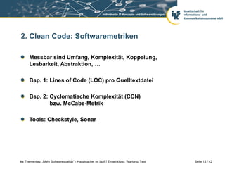 2. Clean Code: Softwaremetriken

      Messbar sind Umfang, Komplexität, Koppelung,
      Lesbarkeit, Abstraktion, …

      Bsp. 1: Lines of Code (LOC) pro Quelltextdatei

      Bsp. 2: Cyclomatische Komplexität (CCN)
              bzw. McCabe-Metrik

      Tools: Checkstyle, Sonar




iks Thementag: „Mehr Softwarequalität“ - Hauptsache, es läuft? Entwicklung, Wartung, Test   Seite 13 / 42
 