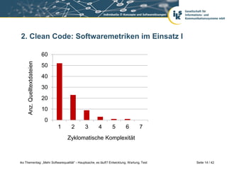 2. Clean Code: Softwaremetriken im Einsatz I

                             60
     Anz. Quelltextdateien




                             50
                             40
                             30
                             20
                             10
                              0
                                  1    2     3         4        5         6        7
                                      Zyklomatische Komplexität



iks Thementag: „Mehr Softwarequalität“ - Hauptsache, es läuft? Entwicklung, Wartung, Test   Seite 14 / 42
 