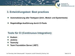 3. Entwicklungstest: Best practices

       Automatisierung aller Testtypen (Unit-, Modul- und Systemtests)

       Regelmäßige Ausführung durch CI-Tools




  Tools für CI (Continuous Integration):
       Hudson
       Jenkins
       Teamcity
       Team Foundation Server (.NET)



iks Thementag: „Mehr Softwarequalität“ - Hauptsache, es läuft? Entwicklung, Wartung, Test   Seite 20 / 42
 