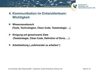 4. Kommunikation im Entwicklerteam:
   Wichtigkeit

      Wissensaustausch
      (Tools, Technologien, Clean Code, Teststrategie …)

      Einigung auf gemeinsame Ziele
      (Teststrategie, Clean Code, Definition of Done, …)

      Arbeitsteilung („aufeinander zu arbeiten“)




iks Thementag: „Mehr Softwarequalität“ - Hauptsache, es läuft? Entwicklung, Wartung, Test   Seite 23 / 42
 
