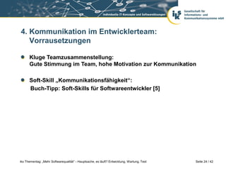 4. Kommunikation im Entwicklerteam:
   Vorrausetzungen

      Kluge Teamzusammenstellung:
      Gute Stimmung im Team, hohe Motivation zur Kommunikation

      Soft-Skill „Kommunikationsfähigkeit“:
      Buch-Tipp: Soft-Skills für Softwareentwickler [5]




iks Thementag: „Mehr Softwarequalität“ - Hauptsache, es läuft? Entwicklung, Wartung, Test   Seite 24 / 42
 