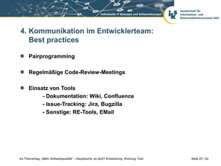 4. Kommunikation im Entwicklerteam:
   Best practices

      Pairprogramming

      Regelmäßige Code-Review-Meetings

      Einsatz von Tools
           - Dokumentation: Wiki, Confluence
           - Issue-Tracking: Jira, Bugzilla
           - Sonstige: RE-Tools, EMail




iks Thementag: „Mehr Softwarequalität“ - Hauptsache, es läuft? Entwicklung, Wartung, Test   Seite 25 / 42
 