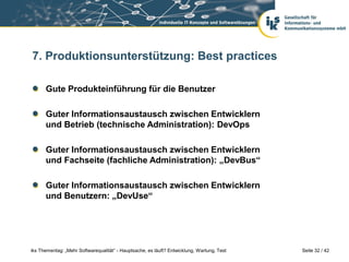 7. Produktionsunterstützung: Best practices

      Gute Produkteinführung für die Benutzer

      Guter Informationsaustausch zwischen Entwicklern
      und Betrieb (technische Administration): DevOps

      Guter Informationsaustausch zwischen Entwicklern
      und Fachseite (fachliche Administration): „DevBus“

      Guter Informationsaustausch zwischen Entwicklern
      und Benutzern: „DevUse“




iks Thementag: „Mehr Softwarequalität“ - Hauptsache, es läuft? Entwicklung, Wartung, Test   Seite 32 / 42
 