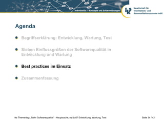 Agenda

      Begriffserklärung: Entwicklung, Wartung, Test

      Sieben Einflussgrößen der Softwarequalität in
      Entwicklung und Wartung

      Best practices im Einsatz

      Zusammenfassung




iks Thementag: „Mehr Softwarequalität“ - Hauptsache, es läuft? Entwicklung, Wartung, Test   Seite 34 / 42
 