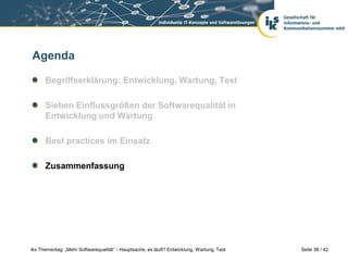 Agenda

      Begriffserklärung: Entwicklung, Wartung, Test

      Sieben Einflussgrößen der Softwarequalität in
      Entwicklung und Wartung

      Best practices im Einsatz

      Zusammenfassung




iks Thementag: „Mehr Softwarequalität“ - Hauptsache, es läuft? Entwicklung, Wartung, Test   Seite 38 / 42
 