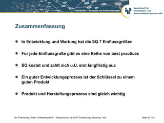 Zusammenfassung

      In Entwicklung und Wartung hat die SQ 7 Einflussgrößen

      Für jede Einflussgröße gibt es eine Reihe von best practices

      SQ kostet und zahlt sich u.U. erst langfristig aus

      Ein guter Entwicklungsprozess ist der Schlüssel zu einem
      guten Produkt

      Produkt und Herstellungsprozess sind gleich wichtig




iks Thementag: „Mehr Softwarequalität“ - Hauptsache, es läuft? Entwicklung, Wartung, Test   Seite 40 / 42
 
