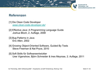 Referenzen

[1] Die Clean Code Developer
    www.clean-code-developer.de/

[2] Effective Java: A Programming Language Guide
    Joshua Bloch, 2. Auflage, 2008

[3] Bug Patterns in Java
    Eric Allen, 2002

[4] Growing Object-Oriented Software, Guided By Tests
    Steve Freeman & Nat Pryce, 2010

[5] Soft Skills für Softwareentwickler
    Uwe Vigenshow, Björn Schneider & Ines Meyrose, 2. Auflage, 2011



iks Thementag: „Mehr Softwarequalität“ - Hauptsache, es läuft? Entwicklung, Wartung, Test   Seite 41 / 42
 