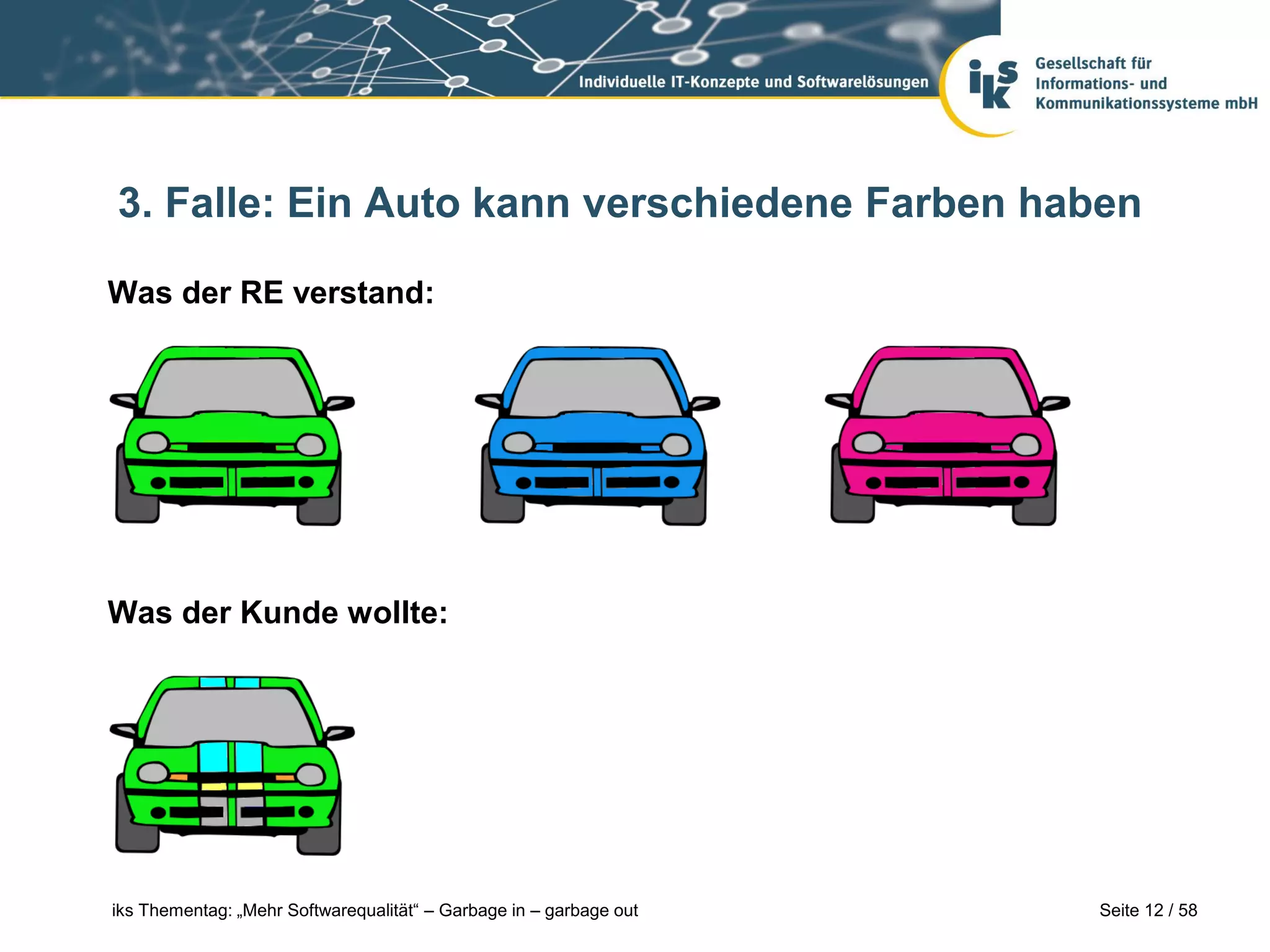 3. Falle: Ein Auto kann verschiedene Farben haben

Was der RE verstand:




Was der Kunde wollte:




iks Thementag: „Mehr Softwarequalität“ – Garbage in – garbage out   Seite 12 / 58
 