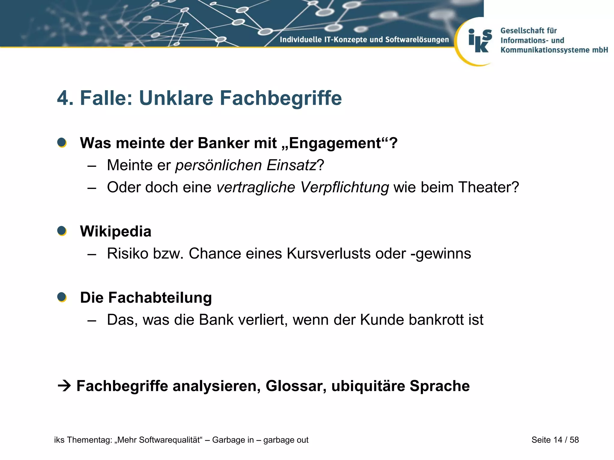 4. Falle: Unklare Fachbegriffe

      Was meinte der Banker mit „Engagement“?
       – Meinte er persönlichen Einsatz?
       – Oder doch eine vertragliche Verpflichtung wie beim Theater?

      Wikipedia
       – Risiko bzw. Chance eines Kursverlusts oder -gewinns

      Die Fachabteilung
       – Das, was die Bank verliert, wenn der Kunde bankrott ist



 Fachbegriffe analysieren, Glossar, ubiquitäre Sprache


iks Thementag: „Mehr Softwarequalität“ – Garbage in – garbage out      Seite 14 / 58
 