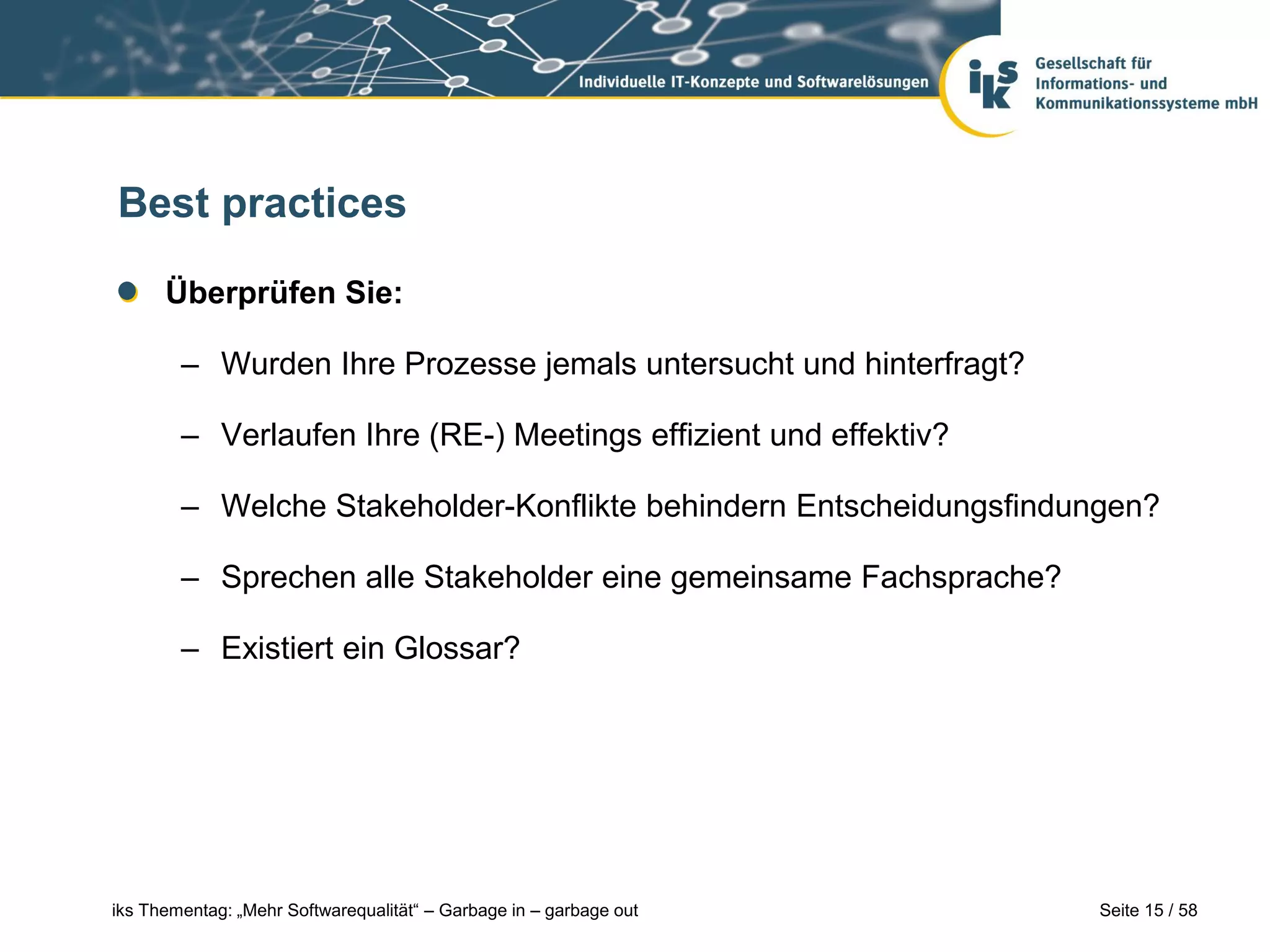 Best practices

      Überprüfen Sie:

        – Wurden Ihre Prozesse jemals untersucht und hinterfragt?

        – Verlaufen Ihre (RE-) Meetings effizient und effektiv?

        – Welche Stakeholder-Konflikte behindern Entscheidungsfindungen?

        – Sprechen alle Stakeholder eine gemeinsame Fachsprache?

        – Existiert ein Glossar?




iks Thementag: „Mehr Softwarequalität“ – Garbage in – garbage out   Seite 15 / 58
 