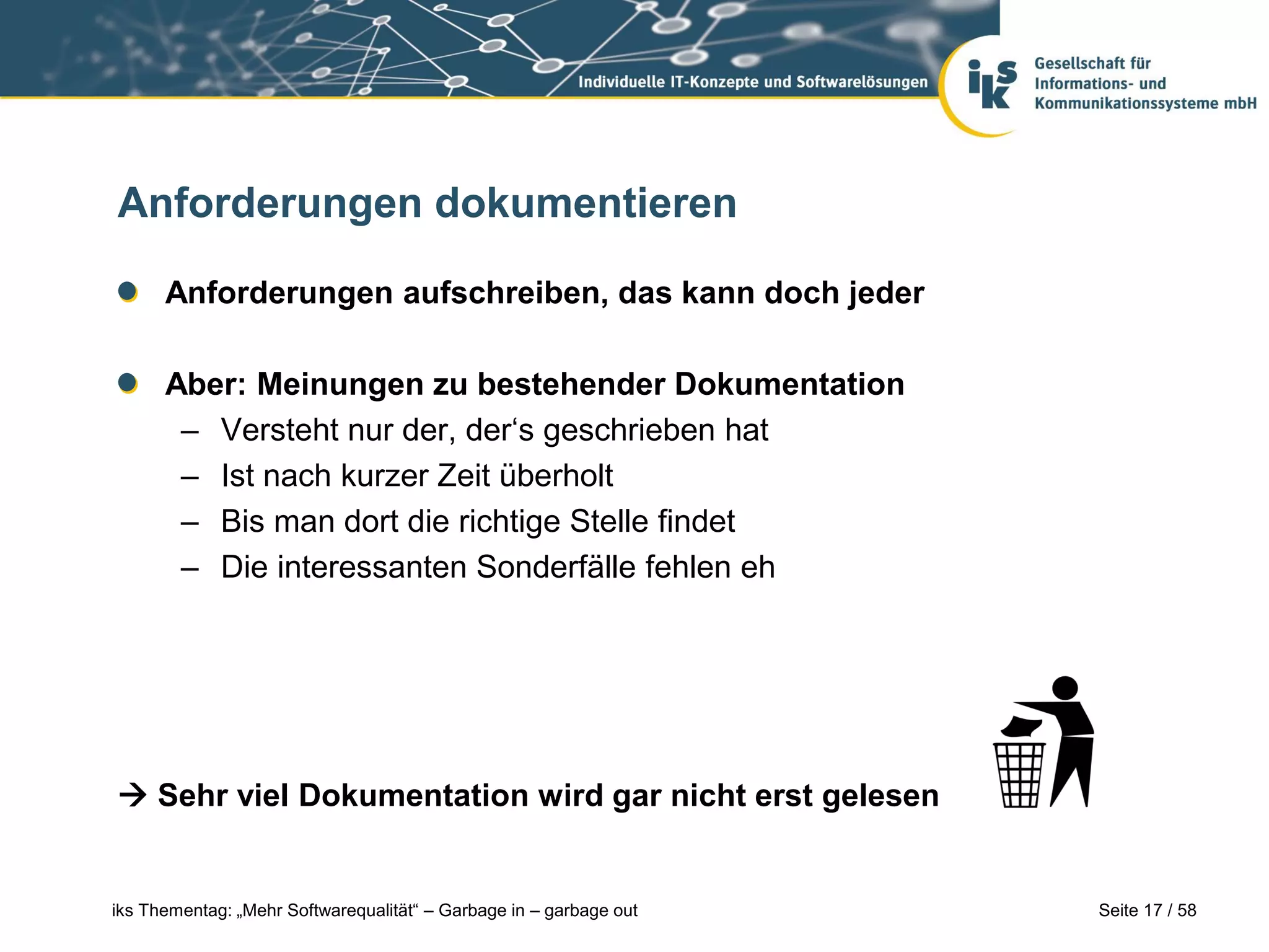Anforderungen dokumentieren

      Anforderungen aufschreiben, das kann doch jeder

      Aber: Meinungen zu bestehender Dokumentation
       – Versteht nur der, der‘s geschrieben hat
       – Ist nach kurzer Zeit überholt
       – Bis man dort die richtige Stelle findet
       – Die interessanten Sonderfälle fehlen eh




 Sehr viel Dokumentation wird gar nicht erst gelesen


iks Thementag: „Mehr Softwarequalität“ – Garbage in – garbage out   Seite 17 / 58
 