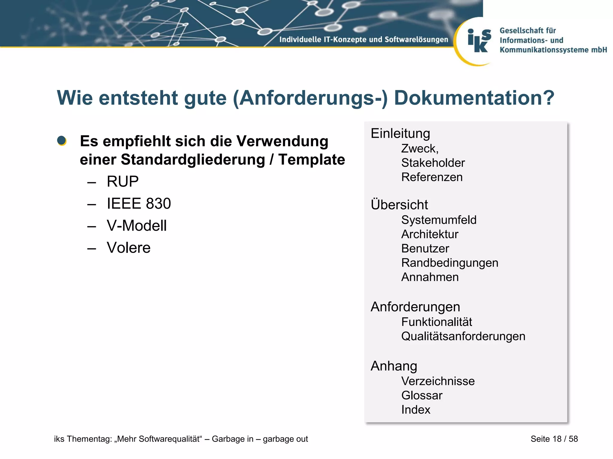 Wie entsteht gute (Anforderungs-) Dokumentation?
                                                                    Einleitung
      Es empfiehlt sich die Verwendung                                   Zweck,
      einer Standardgliederung / Template                                Stakeholder
       – RUP                                                             Referenzen

       – IEEE 830                                                   Übersicht
                                                                         Systemumfeld
       – V-Modell                                                        Architektur
       – Volere                                                          Benutzer
                                                                         Randbedingungen
                                                                         Annahmen

                                                                    Anforderungen
                                                                         Funktionalität
                                                                         Qualitätsanforderungen

                                                                    Anhang
                                                                         Verzeichnisse
                                                                         Glossar
                                                                         Index

iks Thementag: „Mehr Softwarequalität“ – Garbage in – garbage out                                 Seite 18 / 58
 