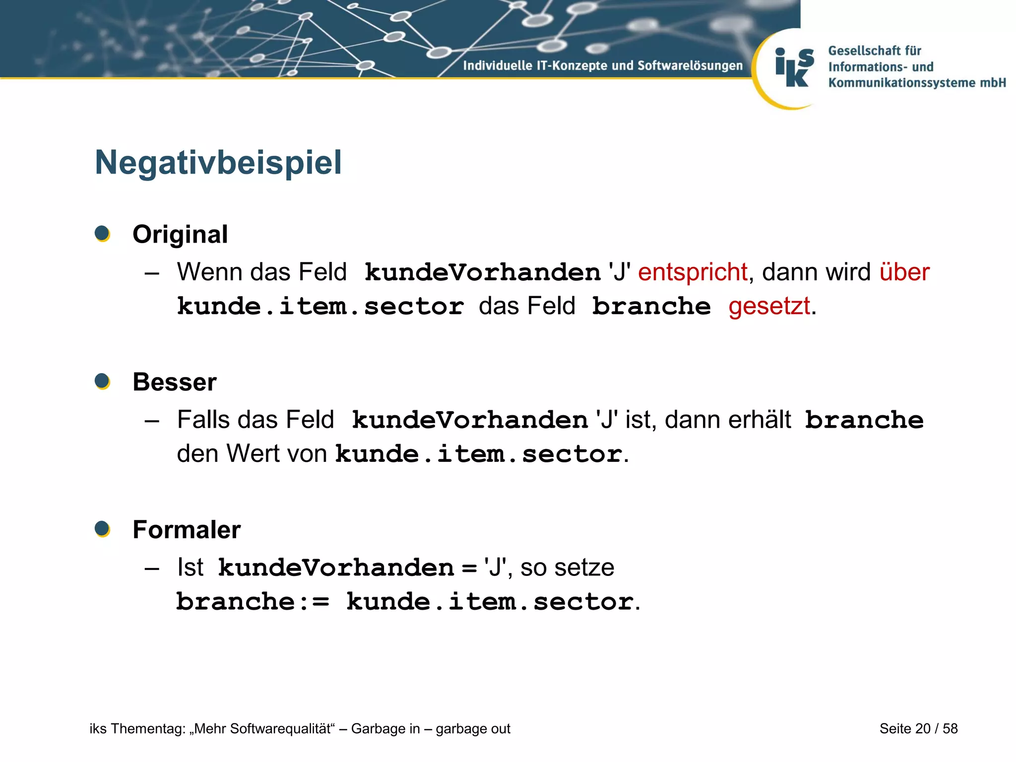 Negativbeispiel

      Original
       – Wenn das Feld kundeVorhanden 'J' entspricht, dann wird über
          kunde.item.sector das Feld branche gesetzt.

      Besser
       – Falls das Feld kundeVorhanden 'J' ist, dann erhält branche
         den Wert von kunde.item.sector.


      Formaler
       – Ist kundeVorhanden = 'J', so setze
             branche:= kunde.item.sector.



iks Thementag: „Mehr Softwarequalität“ – Garbage in – garbage out   Seite 20 / 58
 