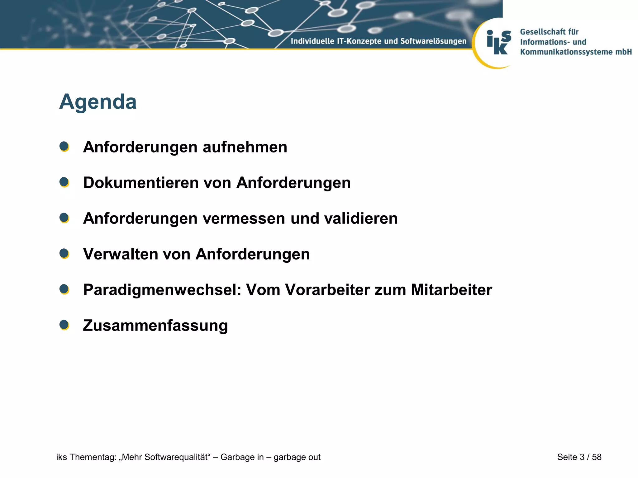 Agenda

      Anforderungen aufnehmen

      Dokumentieren von Anforderungen

      Anforderungen vermessen und validieren

      Verwalten von Anforderungen

      Paradigmenwechsel: Vom Vorarbeiter zum Mitarbeiter

      Zusammenfassung




iks Thementag: „Mehr Softwarequalität“ – Garbage in – garbage out   Seite 3 / 58
 