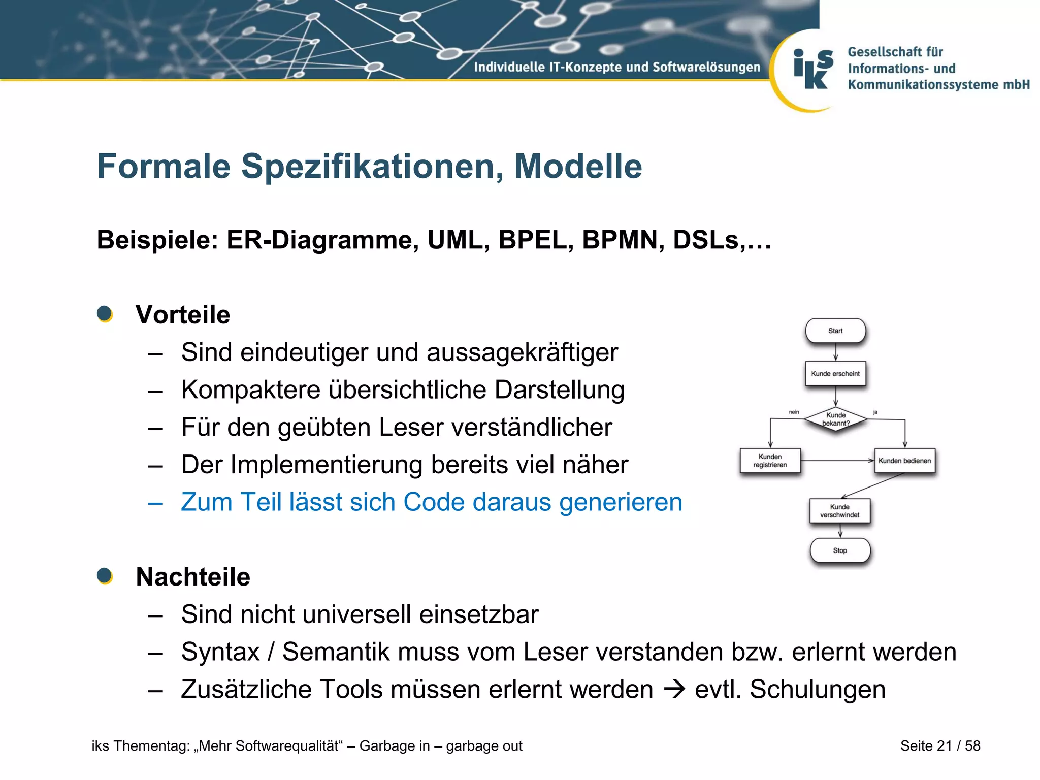 Formale Spezifikationen, Modelle

Beispiele: ER-Diagramme, UML, BPEL, BPMN, DSLs,…

      Vorteile
       – Sind eindeutiger und aussagekräftiger
       – Kompaktere übersichtliche Darstellung
       – Für den geübten Leser verständlicher
       – Der Implementierung bereits viel näher
       – Zum Teil lässt sich Code daraus generieren

      Nachteile
       – Sind nicht universell einsetzbar
       – Syntax / Semantik muss vom Leser verstanden bzw. erlernt werden
       – Zusätzliche Tools müssen erlernt werden  evtl. Schulungen

iks Thementag: „Mehr Softwarequalität“ – Garbage in – garbage out   Seite 21 / 58
 
