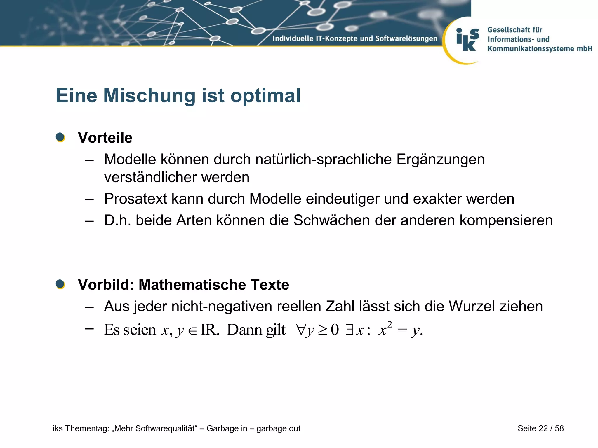 Eine Mischung ist optimal

      Vorteile
       – Modelle können durch natürlich-sprachliche Ergänzungen
         verständlicher werden
       – Prosatext kann durch Modelle eindeutiger und exakter werden
       – D.h. beide Arten können die Schwächen der anderen kompensieren



      Vorbild: Mathematische Texte
       – Aus jeder nicht-negativen reellen Zahl lässt sich die Wurzel ziehen
       – Es seien x, y  IR. Dann gilt y  0  x : x 2  y.




iks Thementag: „Mehr Softwarequalität“ – Garbage in – garbage out       Seite 22 / 58
 