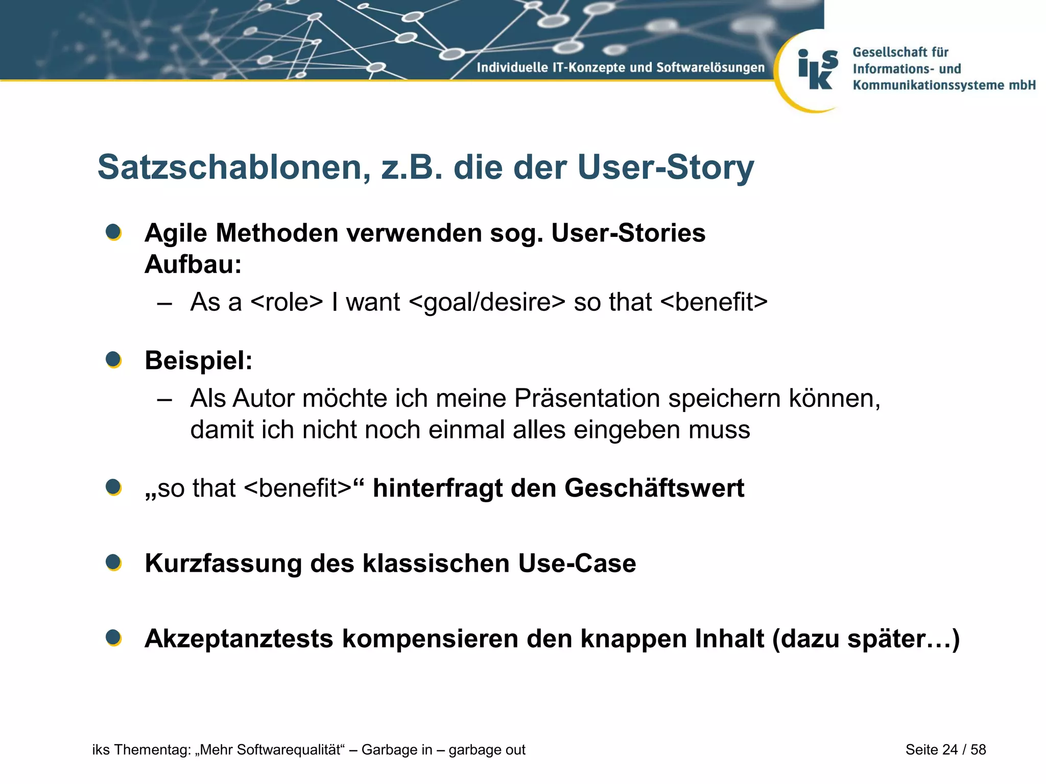 Satzschablonen, z.B. die der User-Story
       Agile Methoden verwenden sog. User-Stories
       Aufbau:
        – As a <role> I want <goal/desire> so that <benefit>

       Beispiel:
        – Als Autor möchte ich meine Präsentation speichern können,
          damit ich nicht noch einmal alles eingeben muss

       „so that <benefit>“ hinterfragt den Geschäftswert

       Kurzfassung des klassischen Use-Case

       Akzeptanztests kompensieren den knappen Inhalt (dazu später…)



iks Thementag: „Mehr Softwarequalität“ – Garbage in – garbage out     Seite 24 / 58
 