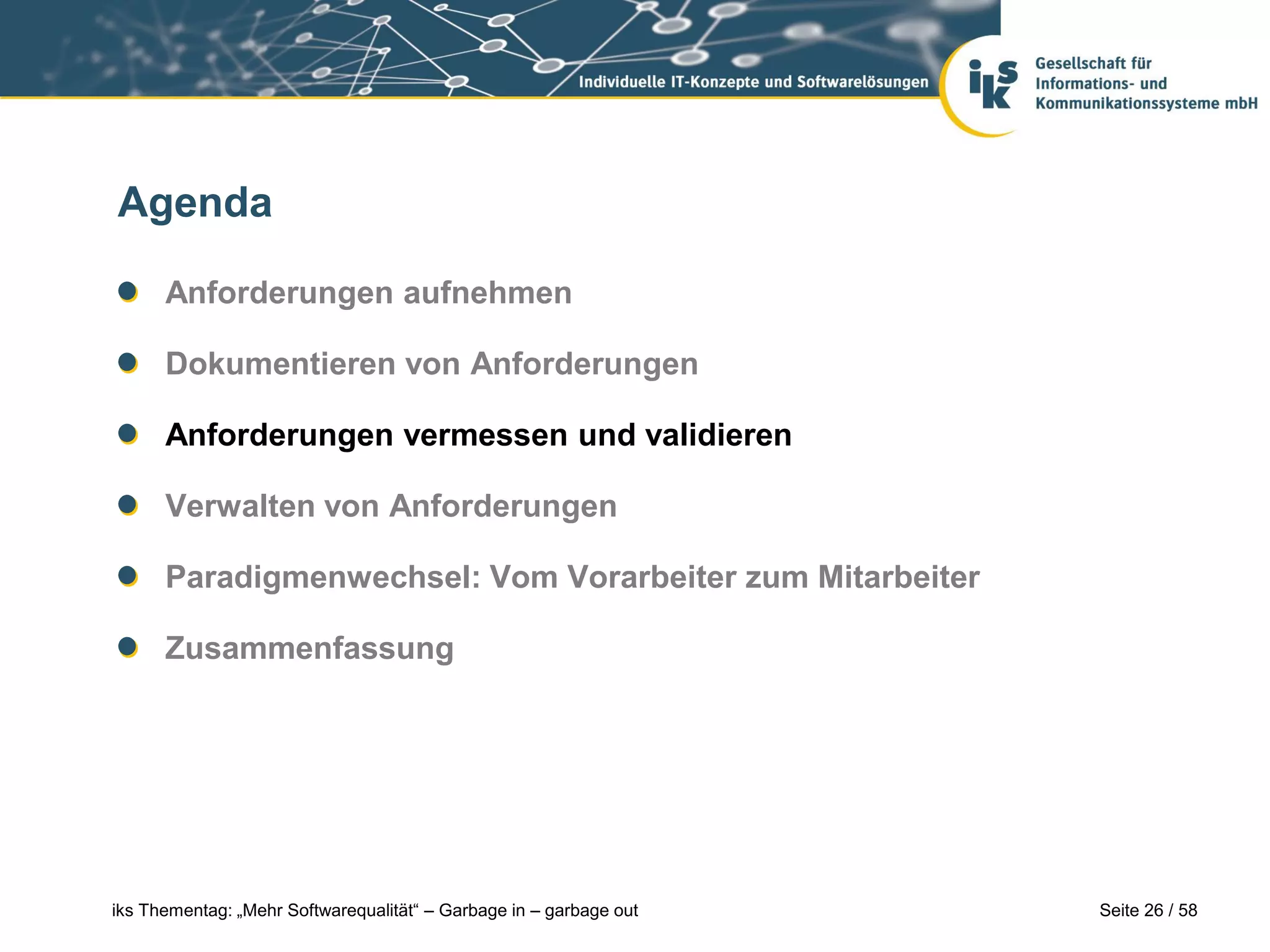 Agenda

      Anforderungen aufnehmen

      Dokumentieren von Anforderungen

      Anforderungen vermessen und validieren

      Verwalten von Anforderungen

      Paradigmenwechsel: Vom Vorarbeiter zum Mitarbeiter

      Zusammenfassung




iks Thementag: „Mehr Softwarequalität“ – Garbage in – garbage out   Seite 26 / 58
 