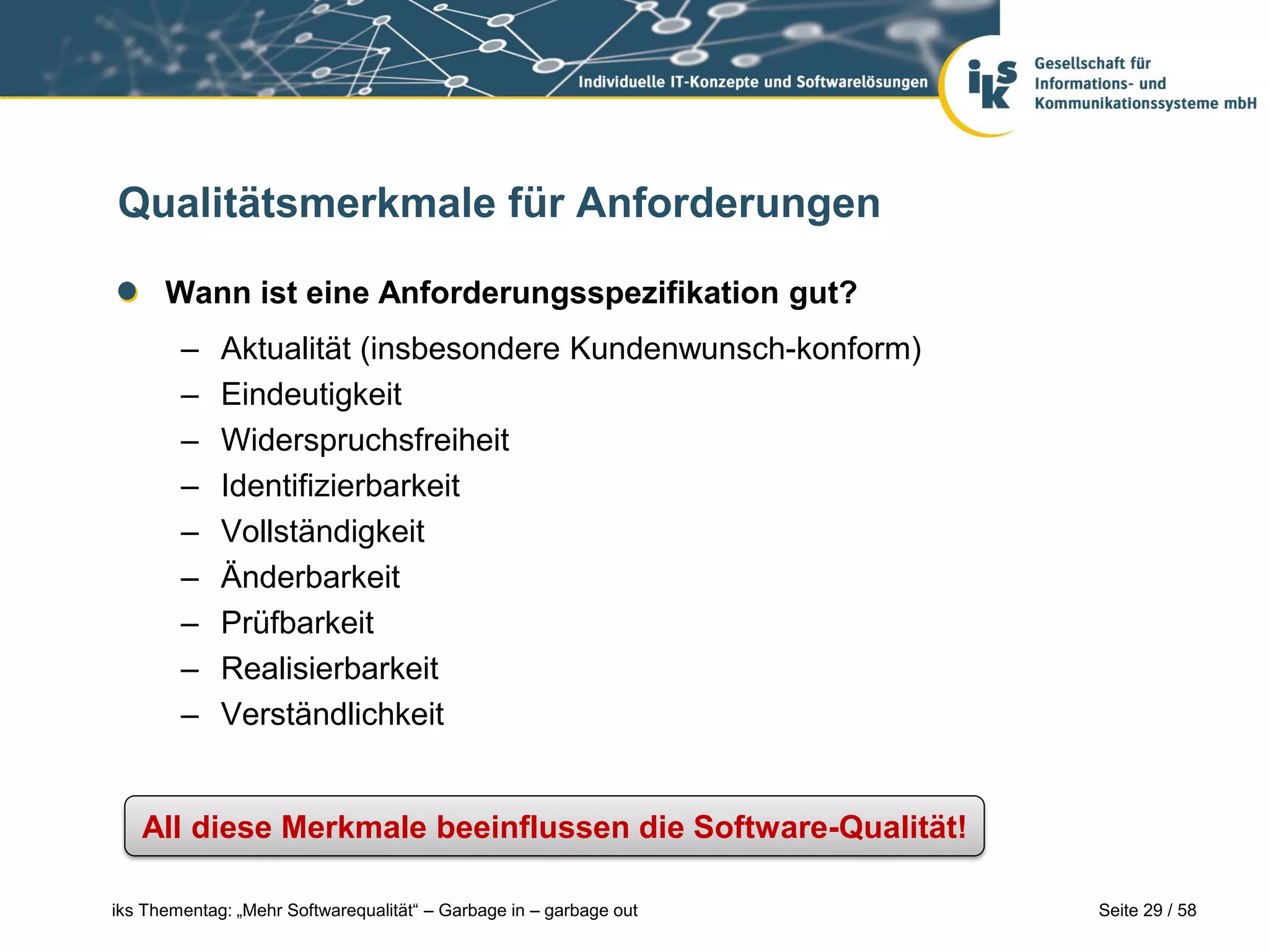 Qualitätsmerkmale für Anforderungen

      Wann ist eine Anforderungsspezifikation gut?
        –    Aktualität (insbesondere Kundenwunsch-konform)
        –    Eindeutigkeit
        –    Widerspruchsfreiheit
        –    Identifizierbarkeit
        –    Vollständigkeit
        –    Änderbarkeit
        –    Prüfbarkeit
        –    Realisierbarkeit
        –    Verständlichkeit


   All diese Merkmale beeinflussen die Software-Qualität!

iks Thementag: „Mehr Softwarequalität“ – Garbage in – garbage out   Seite 29 / 58
 