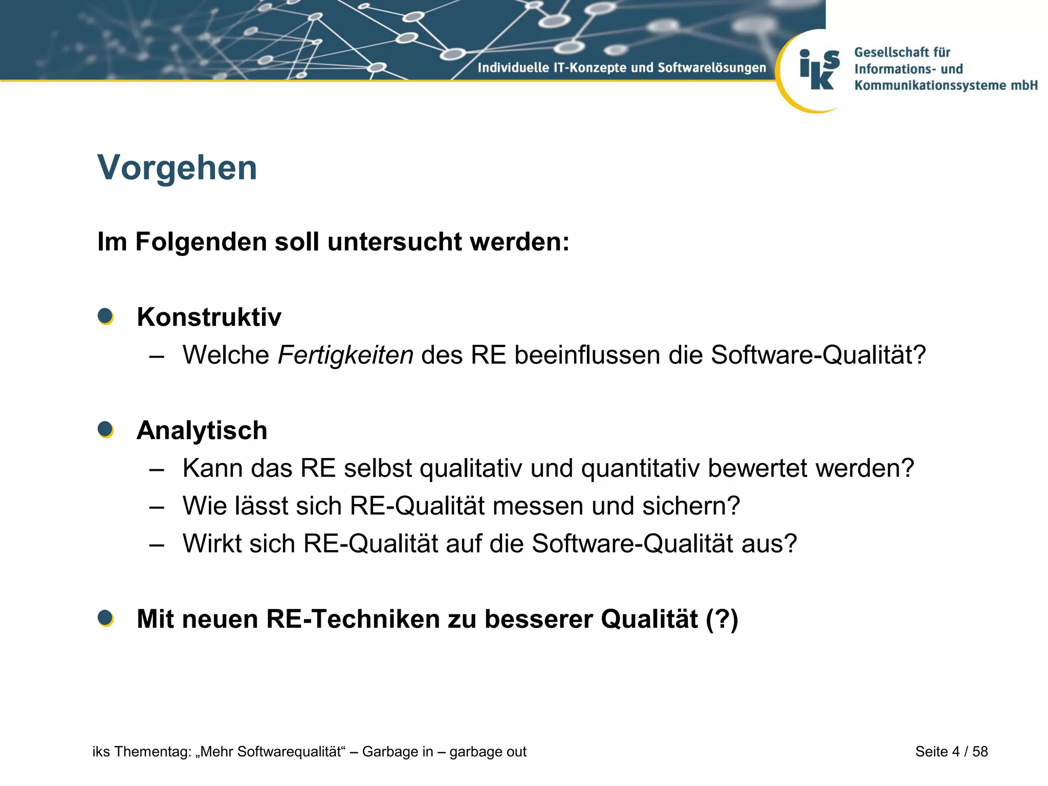 Vorgehen

Im Folgenden soll untersucht werden:

      Konstruktiv
       – Welche Fertigkeiten des RE beeinflussen die Software-Qualität?

      Analytisch
       – Kann das RE selbst qualitativ und quantitativ bewertet werden?
       – Wie lässt sich RE-Qualität messen und sichern?
       – Wirkt sich RE-Qualität auf die Software-Qualität aus?

      Mit neuen RE-Techniken zu besserer Qualität (?)



iks Thementag: „Mehr Softwarequalität“ – Garbage in – garbage out         Seite 4 / 58
 