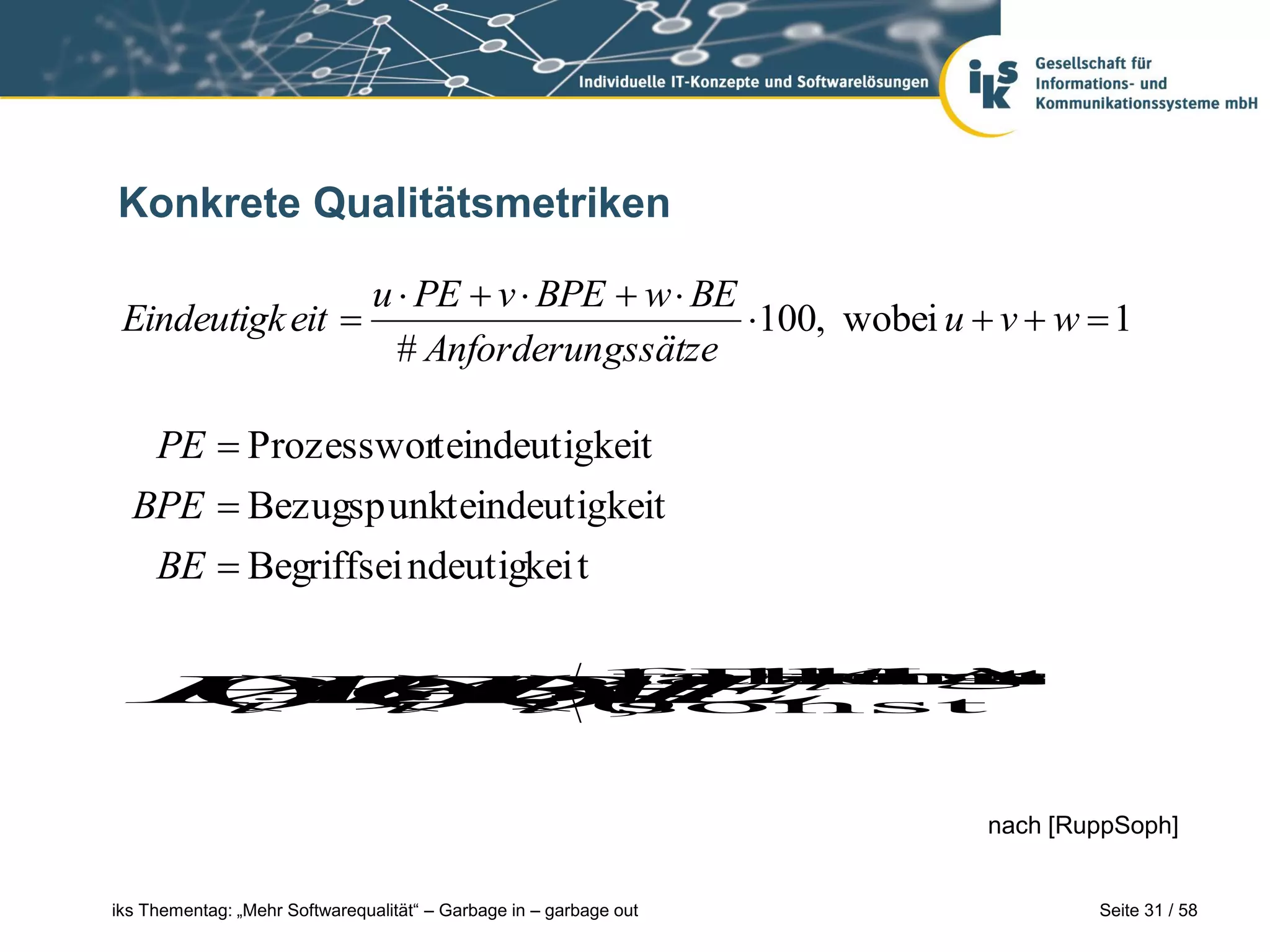 Konkrete Qualitätsmetriken

                                u  PE  v  BPE  w  BE
 Eindeutigk eit                                          100, wobei u  v  w  1
                                  # Anforderungssätze

   PE  Prozessworteindeutigkeit
  BPE  Bezugspunkteindeutigkeit
   BE  Begriffsei ndeutigkei t


    A zu t
  PEi 1 Fragen
  A), , alle
   ), BEi JA
   BPE beant
  ( ( (0
  i  i A
       )falls
        ,
           A
           mit
        sonst
              sind




                                                                         nach [RuppSoph]


iks Thementag: „Mehr Softwarequalität“ – Garbage in – garbage out                Seite 31 / 58
 