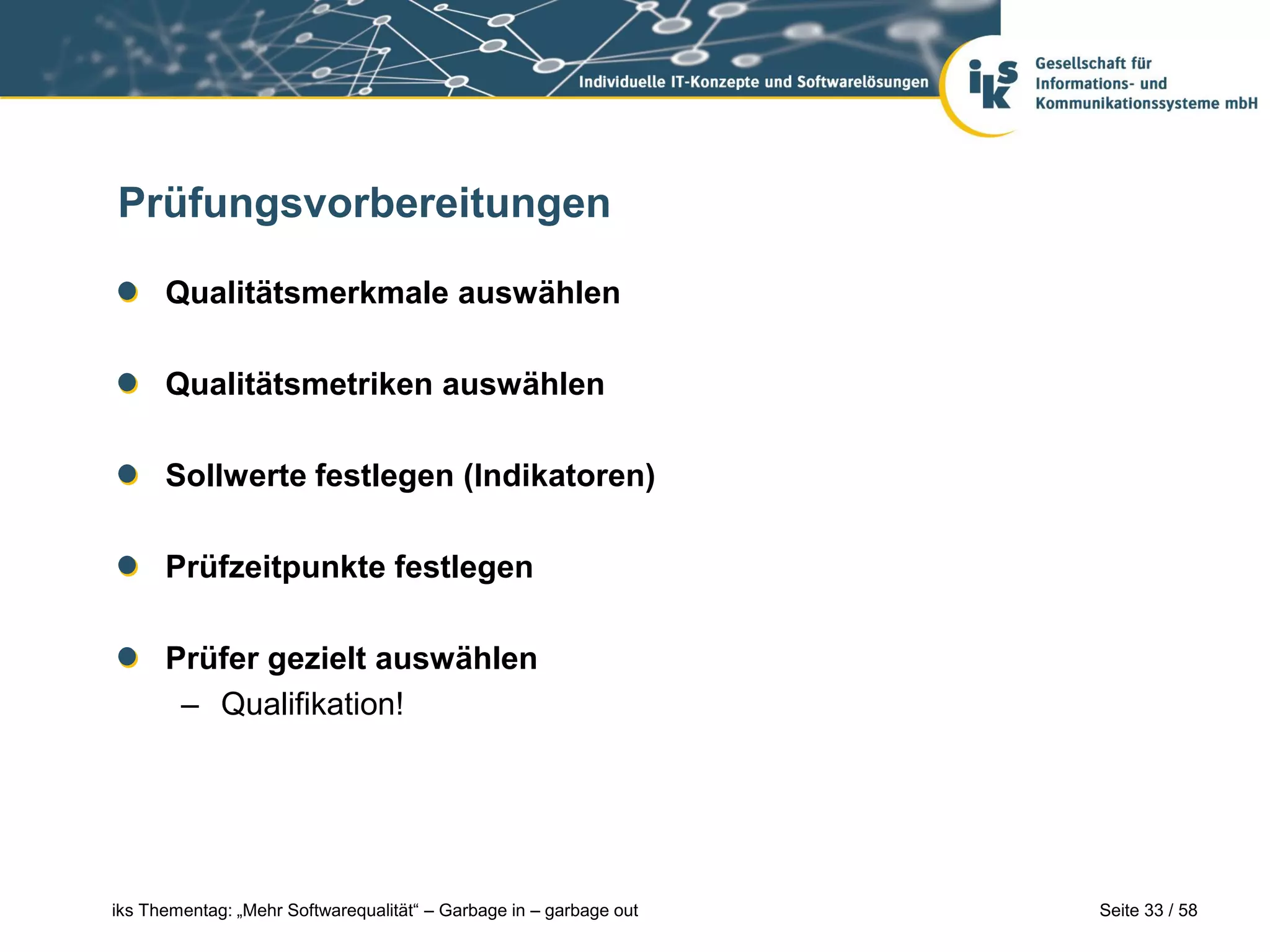 Prüfungsvorbereitungen

      Qualitätsmerkmale auswählen

      Qualitätsmetriken auswählen

      Sollwerte festlegen (Indikatoren)

      Prüfzeitpunkte festlegen

      Prüfer gezielt auswählen
       – Qualifikation!




iks Thementag: „Mehr Softwarequalität“ – Garbage in – garbage out   Seite 33 / 58
 