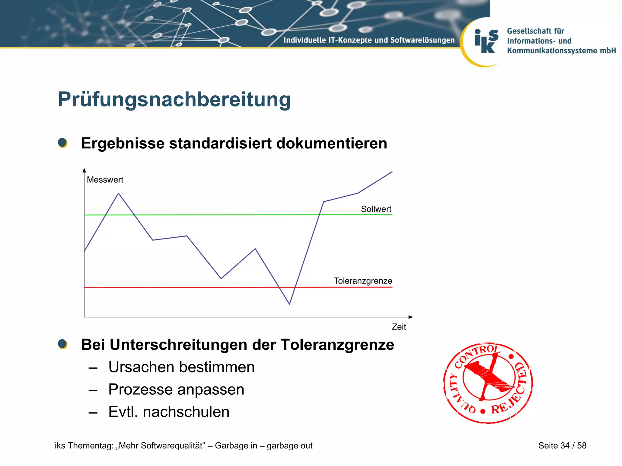 Prüfungsnachbereitung

      Ergebnisse standardisiert dokumentieren




      Bei Unterschreitungen der Toleranzgrenze
       – Ursachen bestimmen
       – Prozesse anpassen
       – Evtl. nachschulen

iks Thementag: „Mehr Softwarequalität“ – Garbage in – garbage out   Seite 34 / 58
 