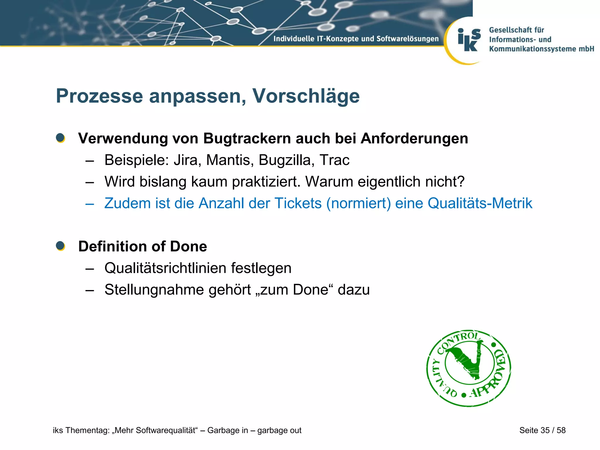 Prozesse anpassen, Vorschläge

      Verwendung von Bugtrackern auch bei Anforderungen
       – Beispiele: Jira, Mantis, Bugzilla, Trac
       – Wird bislang kaum praktiziert. Warum eigentlich nicht?
       – Zudem ist die Anzahl der Tickets (normiert) eine Qualitäts-Metrik

      Definition of Done
       – Qualitätsrichtlinien festlegen
       – Stellungnahme gehört „zum Done“ dazu




iks Thementag: „Mehr Softwarequalität“ – Garbage in – garbage out       Seite 35 / 58
 
