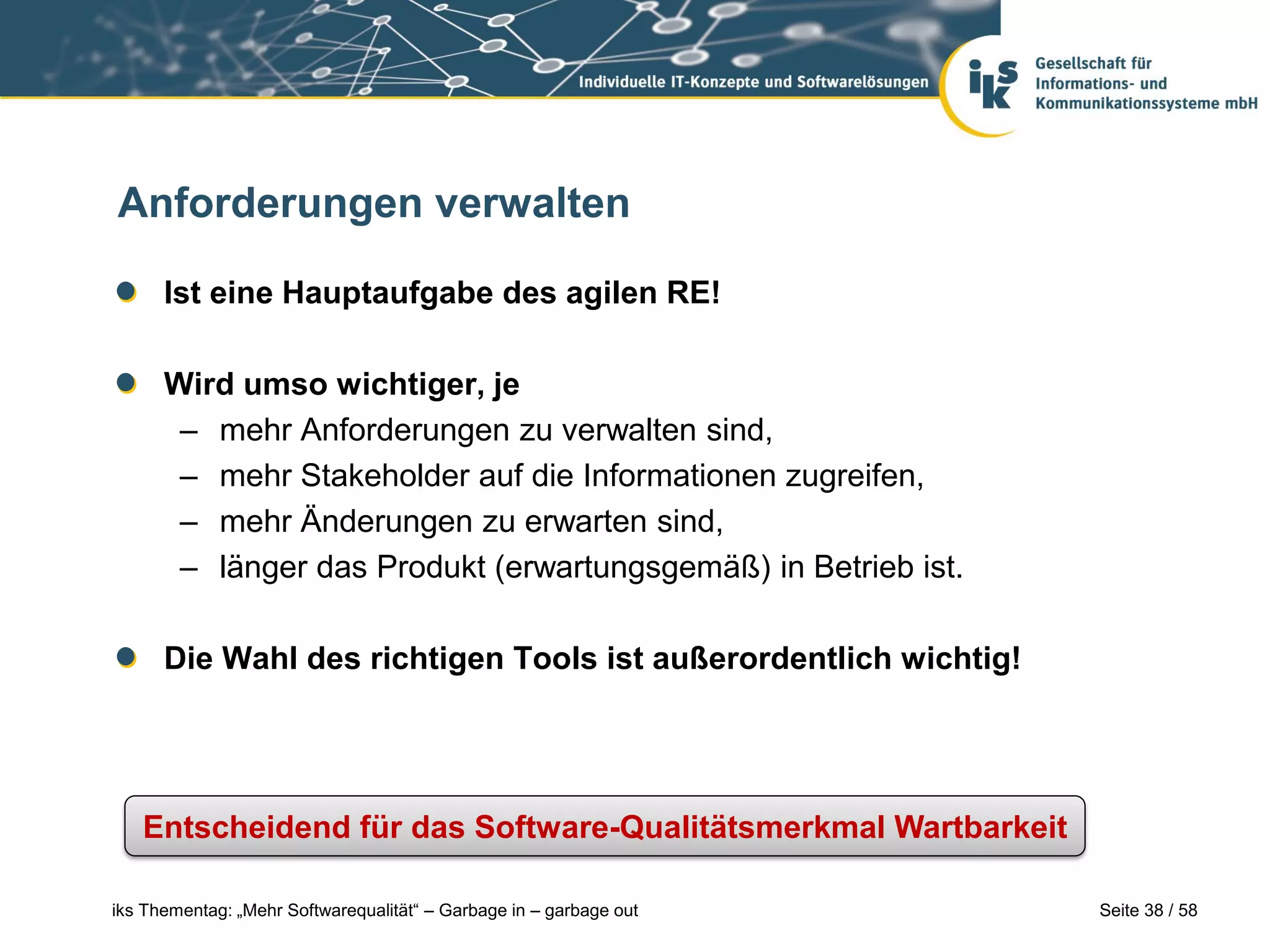 Anforderungen verwalten

      Ist eine Hauptaufgabe des agilen RE!

      Wird umso wichtiger, je
       – mehr Anforderungen zu verwalten sind,
       – mehr Stakeholder auf die Informationen zugreifen,
       – mehr Änderungen zu erwarten sind,
       – länger das Produkt (erwartungsgemäß) in Betrieb ist.

      Die Wahl des richtigen Tools ist außerordentlich wichtig!




   Entscheidend für das Software-Qualitätsmerkmal Wartbarkeit

iks Thementag: „Mehr Softwarequalität“ – Garbage in – garbage out   Seite 38 / 58
 