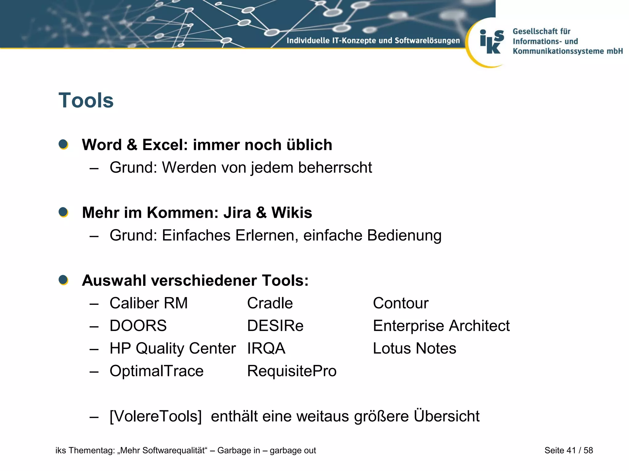 Tools

      Word & Excel: immer noch üblich
       – Grund: Werden von jedem beherrscht

      Mehr im Kommen: Jira & Wikis
       – Grund: Einfaches Erlernen, einfache Bedienung

      Auswahl verschiedener Tools:
       – Caliber RM        Cradle                                   Contour
       – DOORS             DESIRe                                   Enterprise Architect
       – HP Quality Center IRQA                                     Lotus Notes
       – OptimalTrace      RequisitePro

        – [VolereTools] enthält eine weitaus größere Übersicht

iks Thementag: „Mehr Softwarequalität“ – Garbage in – garbage out                          Seite 41 / 58
 