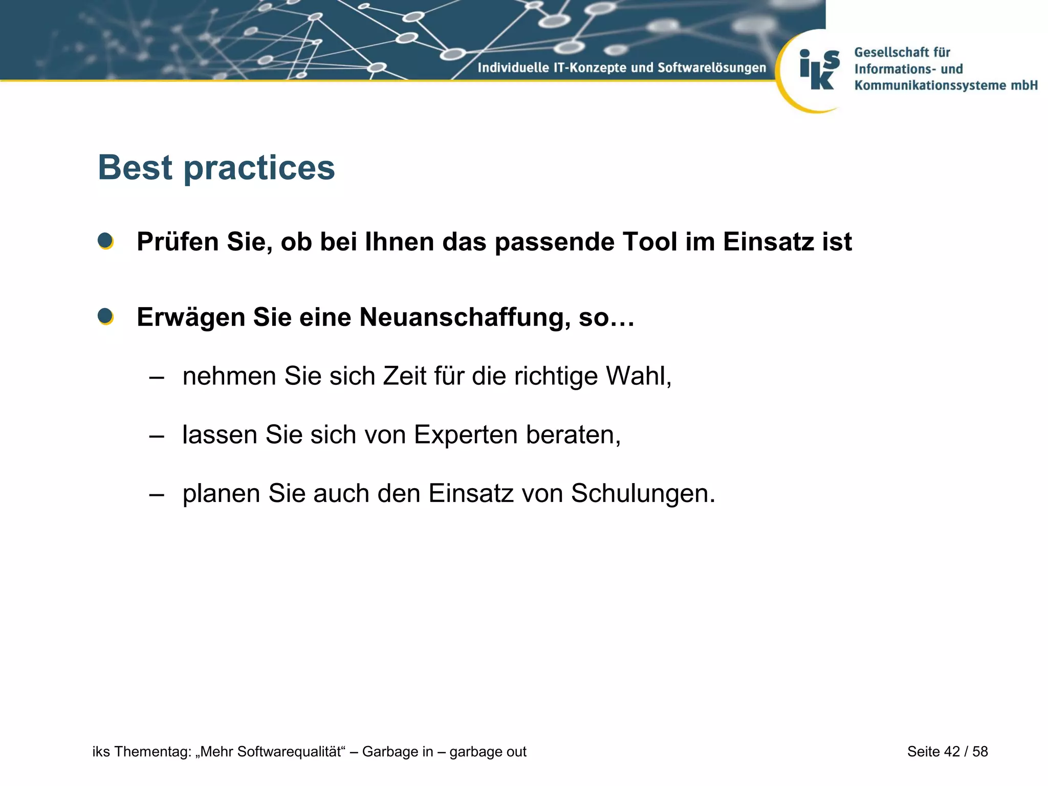Best practices

      Prüfen Sie, ob bei Ihnen das passende Tool im Einsatz ist

      Erwägen Sie eine Neuanschaffung, so…

        – nehmen Sie sich Zeit für die richtige Wahl,

        – lassen Sie sich von Experten beraten,

        – planen Sie auch den Einsatz von Schulungen.




iks Thementag: „Mehr Softwarequalität“ – Garbage in – garbage out   Seite 42 / 58
 