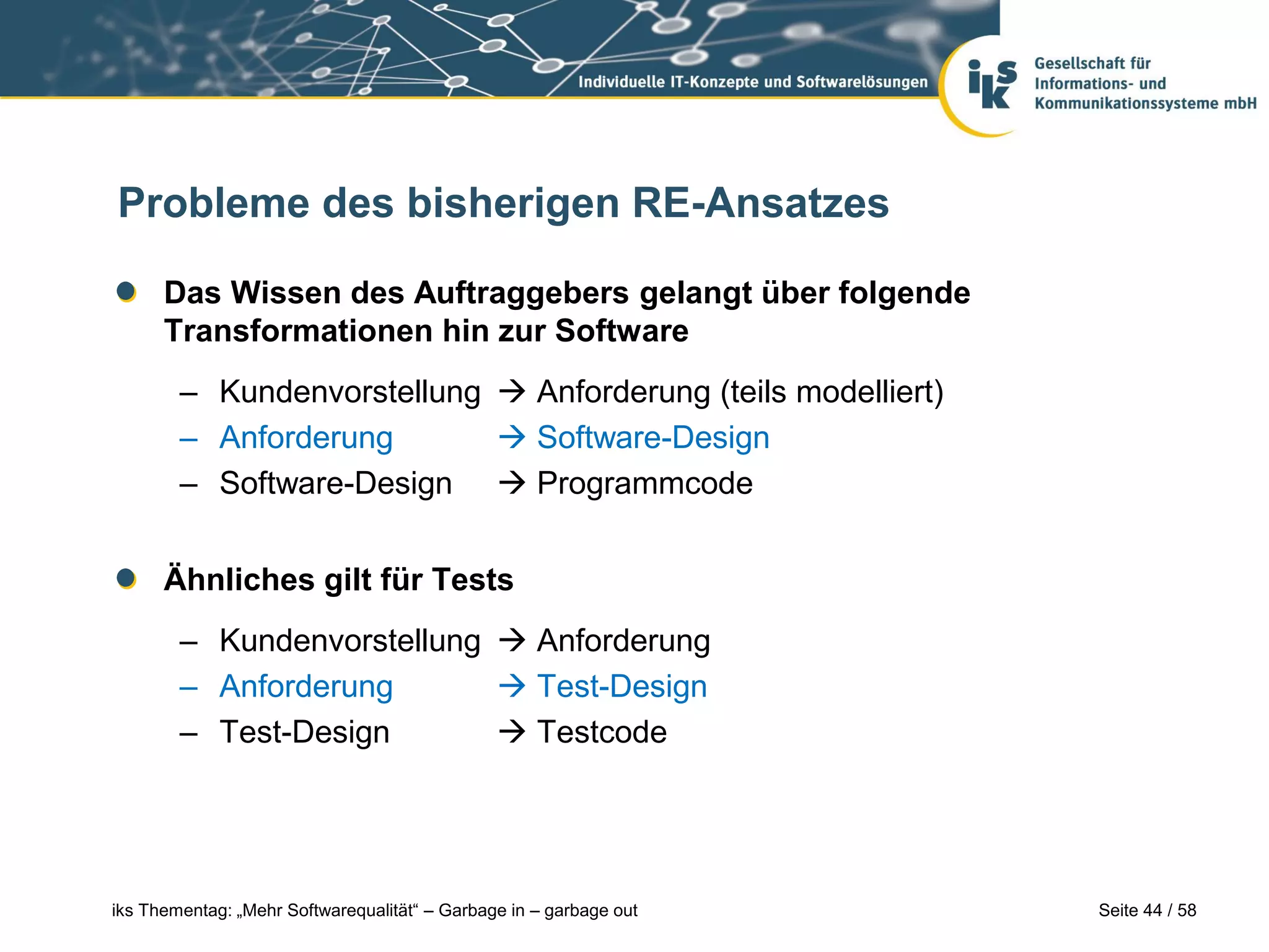 Probleme des bisherigen RE-Ansatzes

      Das Wissen des Auftraggebers gelangt über folgende
      Transformationen hin zur Software
        – Kundenvorstellung  Anforderung (teils modelliert)
        – Anforderung        Software-Design
        – Software-Design  Programmcode


      Ähnliches gilt für Tests
        – Kundenvorstellung  Anforderung
        – Anforderung        Test-Design
        – Test-Design        Testcode




iks Thementag: „Mehr Softwarequalität“ – Garbage in – garbage out   Seite 44 / 58
 