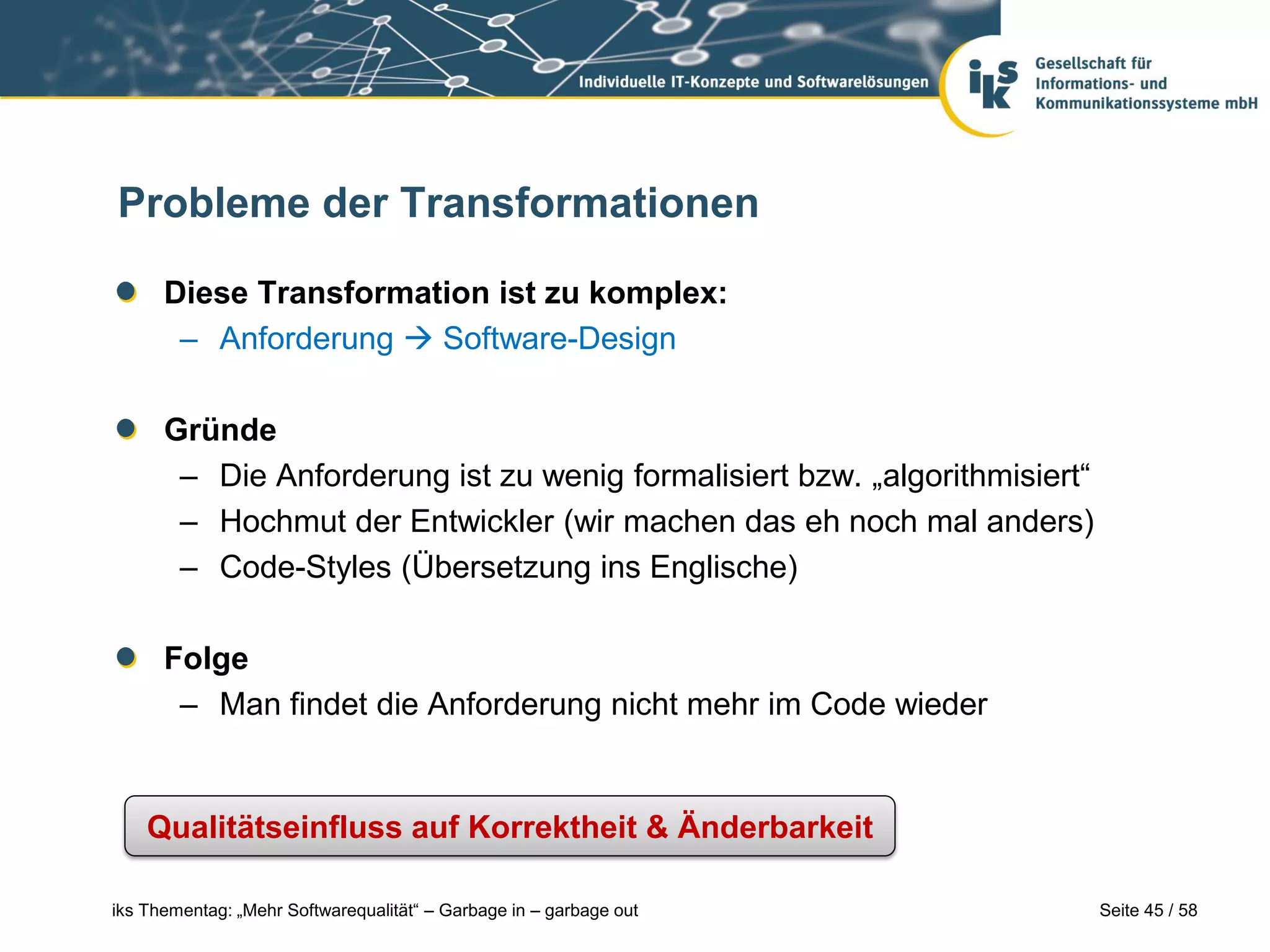 Probleme der Transformationen

      Diese Transformation ist zu komplex:
       – Anforderung  Software-Design

      Gründe
       – Die Anforderung ist zu wenig formalisiert bzw. „algorithmisiert“
       – Hochmut der Entwickler (wir machen das eh noch mal anders)
       – Code-Styles (Übersetzung ins Englische)

      Folge
       – Man findet die Anforderung nicht mehr im Code wieder


    Qualitätseinfluss auf Korrektheit & Änderbarkeit

iks Thementag: „Mehr Softwarequalität“ – Garbage in – garbage out           Seite 45 / 58
 