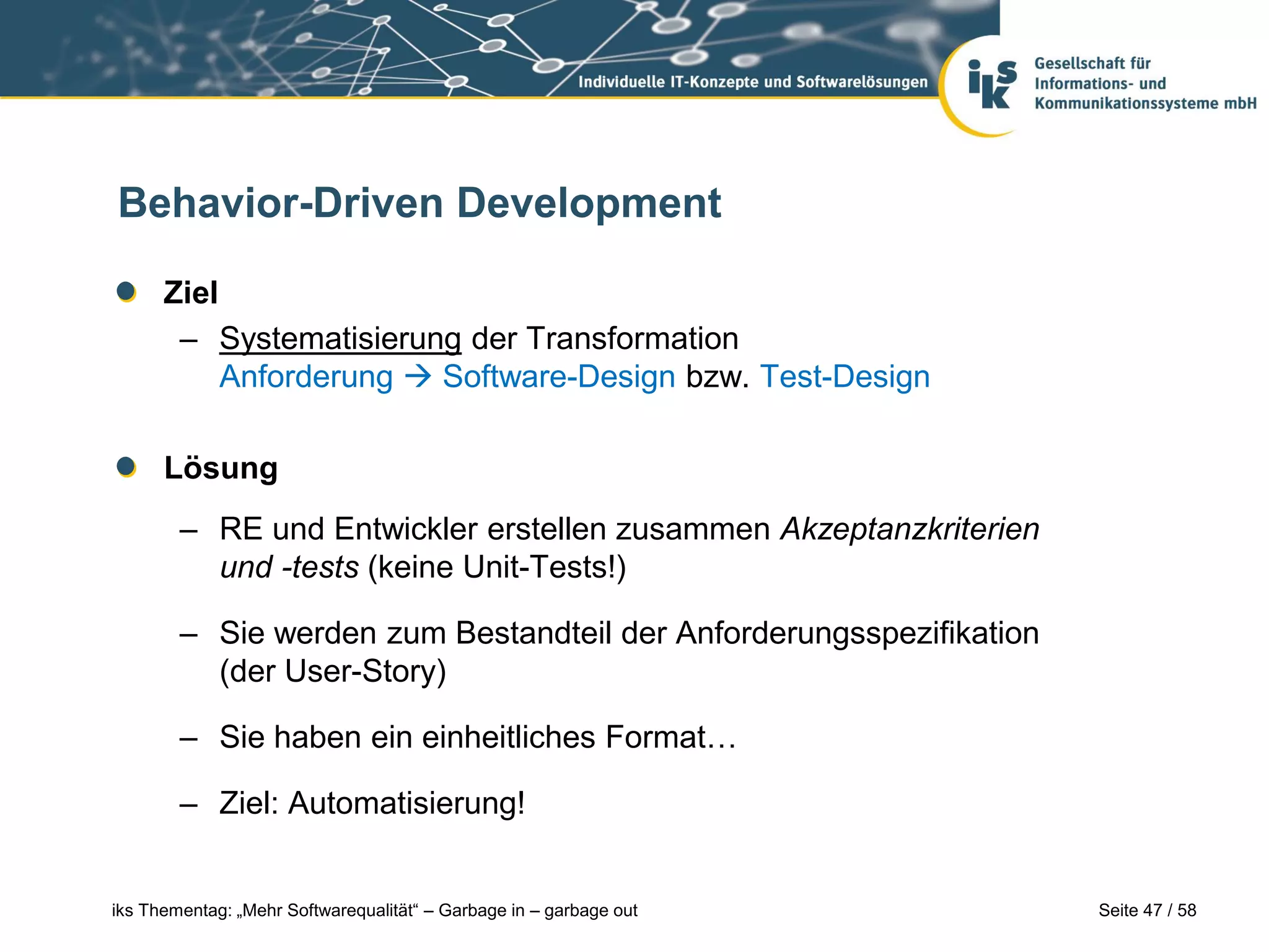 Behavior-Driven Development

      Ziel
       – Systematisierung der Transformation
           Anforderung  Software-Design bzw. Test-Design

      Lösung
        – RE und Entwickler erstellen zusammen Akzeptanzkriterien
          und -tests (keine Unit-Tests!)

        – Sie werden zum Bestandteil der Anforderungsspezifikation
          (der User-Story)

        – Sie haben ein einheitliches Format…

        – Ziel: Automatisierung!


iks Thementag: „Mehr Softwarequalität“ – Garbage in – garbage out    Seite 47 / 58
 