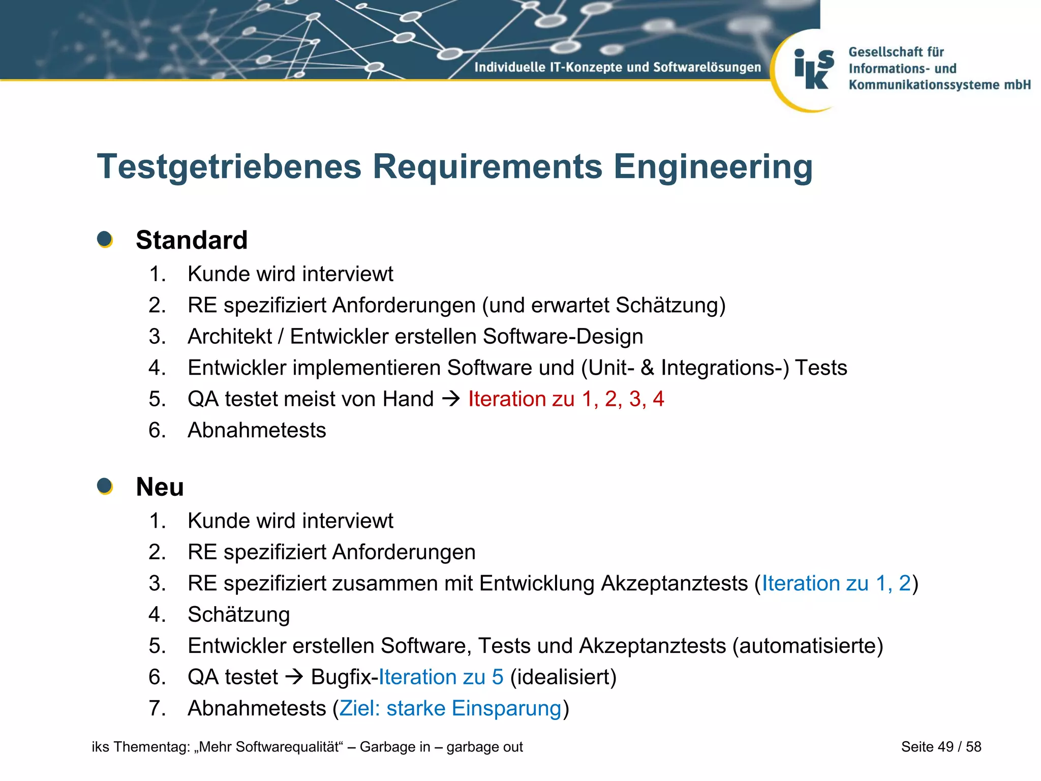 Testgetriebenes Requirements Engineering

      Standard
        1.    Kunde wird interviewt
        2.    RE spezifiziert Anforderungen (und erwartet Schätzung)
        3.    Architekt / Entwickler erstellen Software-Design
        4.    Entwickler implementieren Software und (Unit- & Integrations-) Tests
        5.    QA testet meist von Hand  Iteration zu 1, 2, 3, 4
        6.    Abnahmetests

      Neu
        1.    Kunde wird interviewt
        2.    RE spezifiziert Anforderungen
        3.    RE spezifiziert zusammen mit Entwicklung Akzeptanztests (Iteration zu 1, 2)
        4.    Schätzung
        5.    Entwickler erstellen Software, Tests und Akzeptanztests (automatisierte)
        6.    QA testet  Bugfix-Iteration zu 5 (idealisiert)
        7.    Abnahmetests (Ziel: starke Einsparung)
iks Thementag: „Mehr Softwarequalität“ – Garbage in – garbage out                      Seite 49 / 58
 