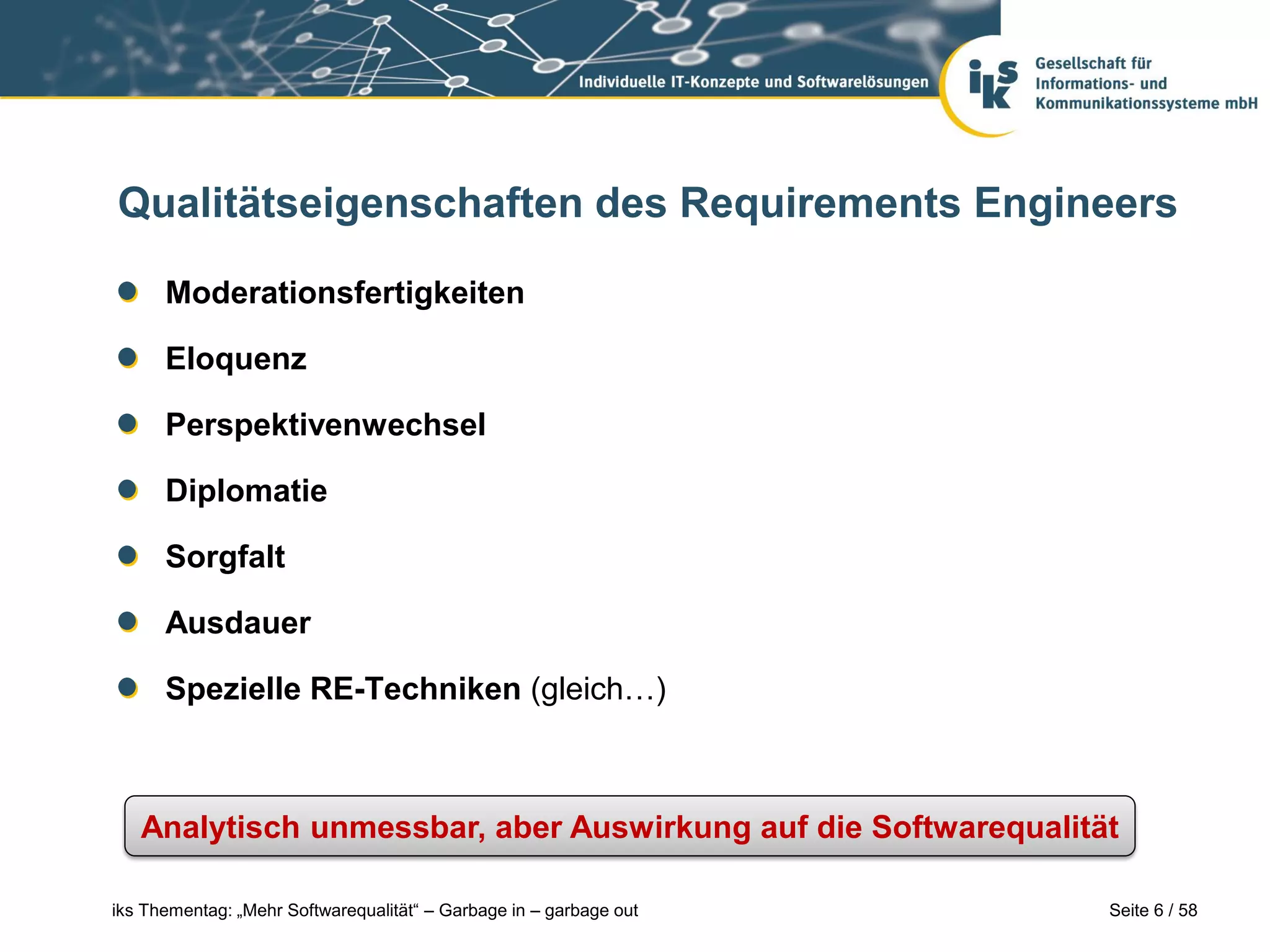 Qualitätseigenschaften des Requirements Engineers

      Moderationsfertigkeiten

      Eloquenz

      Perspektivenwechsel

      Diplomatie

      Sorgfalt

      Ausdauer

      Spezielle RE-Techniken (gleich…)



   Analytisch unmessbar, aber Auswirkung auf die Softwarequalität

iks Thementag: „Mehr Softwarequalität“ – Garbage in – garbage out   Seite 6 / 58
 