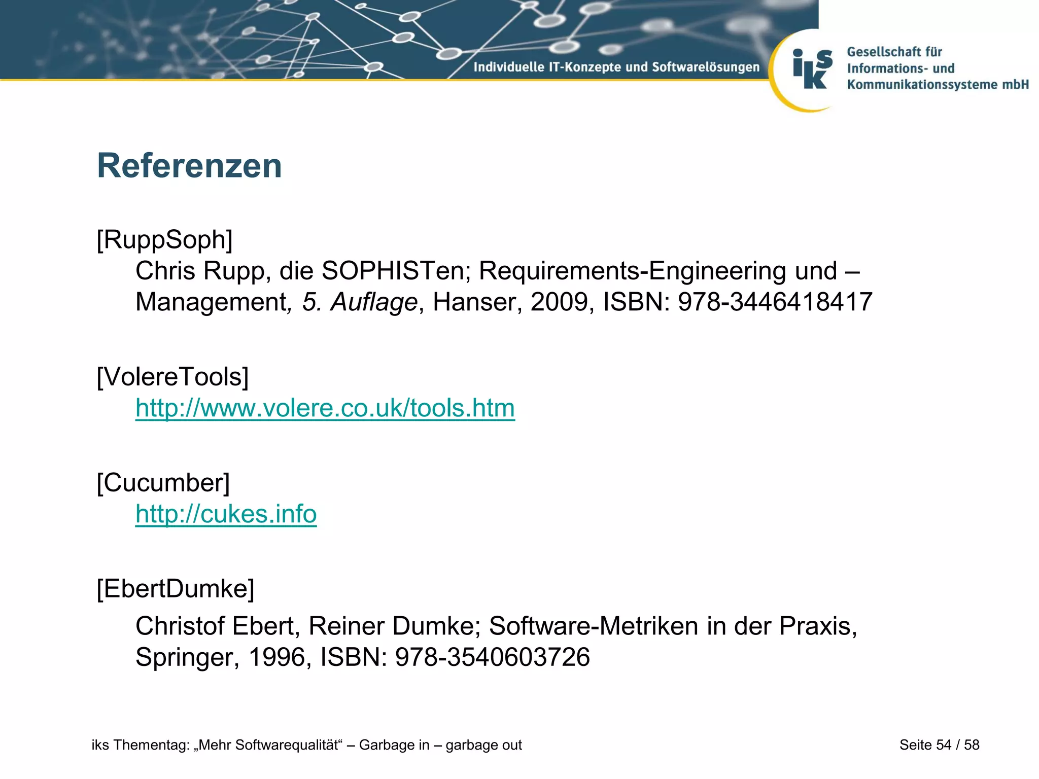Referenzen

[RuppSoph]
   Chris Rupp, die SOPHISTen; Requirements-Engineering und –
   Management, 5. Auflage, Hanser, 2009, ISBN: 978-3446418417

[VolereTools]
   http://www.volere.co.uk/tools.htm

[Cucumber]
   http://cukes.info

[EbertDumke]
   Christof Ebert, Reiner Dumke; Software-Metriken in der Praxis,
   Springer, 1996, ISBN: 978-3540603726


iks Thementag: „Mehr Softwarequalität“ – Garbage in – garbage out   Seite 54 / 58
 
