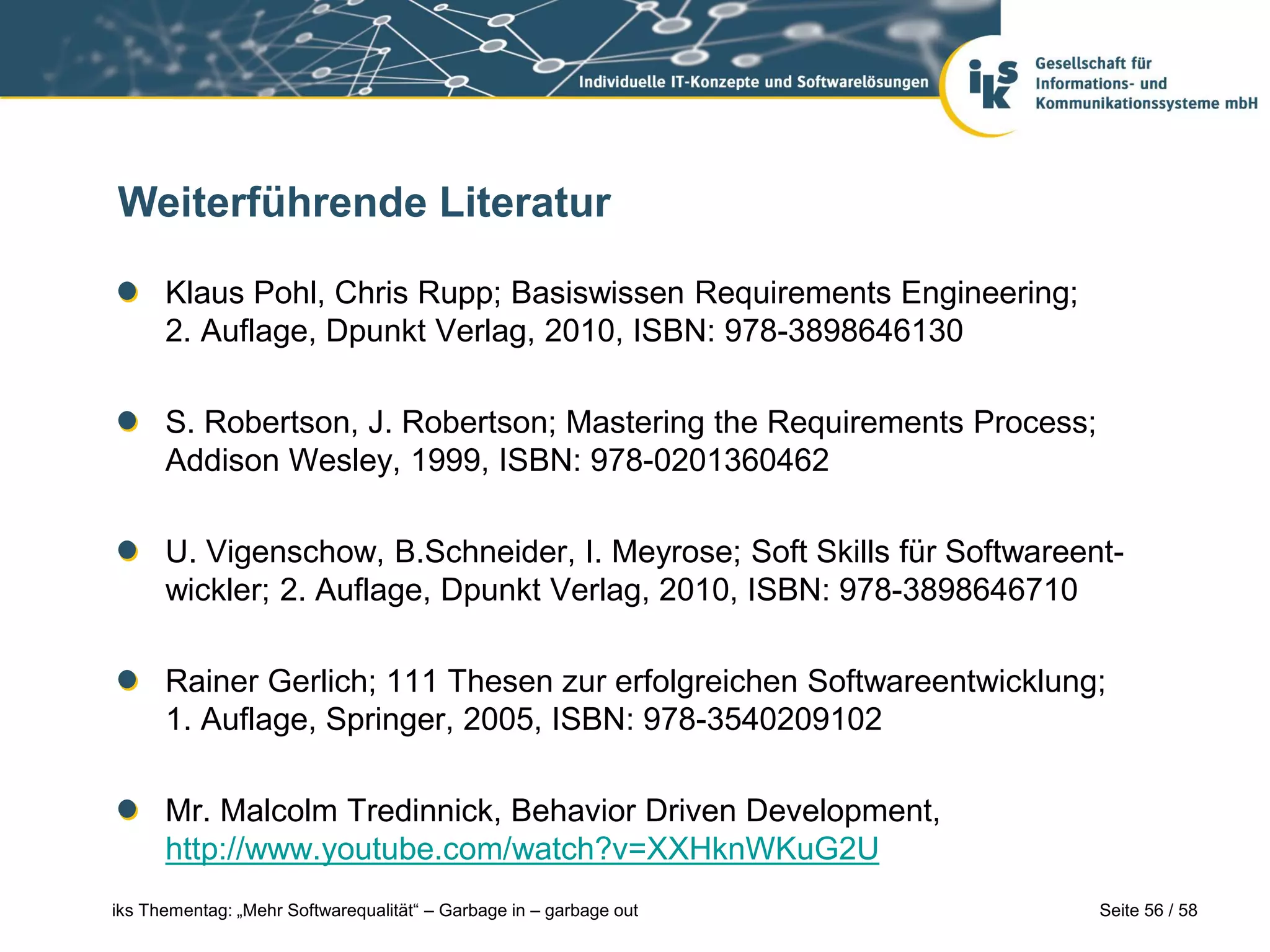 Weiterführende Literatur

      Klaus Pohl, Chris Rupp; Basiswissen Requirements Engineering;
      2. Auflage, Dpunkt Verlag, 2010, ISBN: 978-3898646130

      S. Robertson, J. Robertson; Mastering the Requirements Process;
      Addison Wesley, 1999, ISBN: 978-0201360462

      U. Vigenschow, B.Schneider, I. Meyrose; Soft Skills für Softwareent-
      wickler; 2. Auflage, Dpunkt Verlag, 2010, ISBN: 978-3898646710

      Rainer Gerlich; 111 Thesen zur erfolgreichen Softwareentwicklung;
      1. Auflage, Springer, 2005, ISBN: 978-3540209102

      Mr. Malcolm Tredinnick, Behavior Driven Development,
      http://www.youtube.com/watch?v=XXHknWKuG2U
iks Thementag: „Mehr Softwarequalität“ – Garbage in – garbage out       Seite 56 / 58
 
